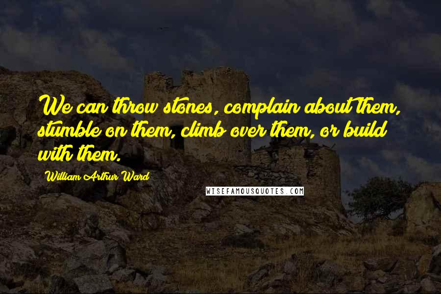 William Arthur Ward Quotes: We can throw stones, complain about them, stumble on them, climb over them, or build with them.