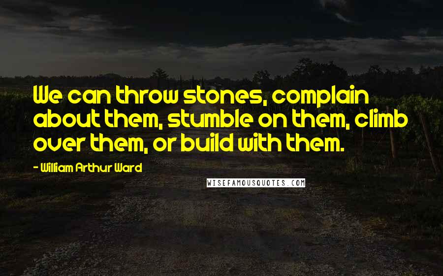 William Arthur Ward Quotes: We can throw stones, complain about them, stumble on them, climb over them, or build with them.