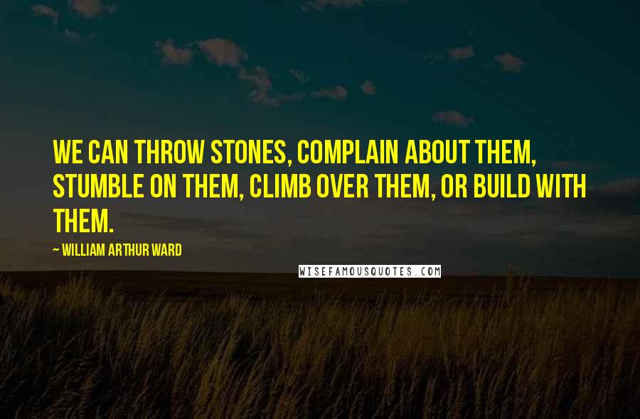 William Arthur Ward Quotes: We can throw stones, complain about them, stumble on them, climb over them, or build with them.