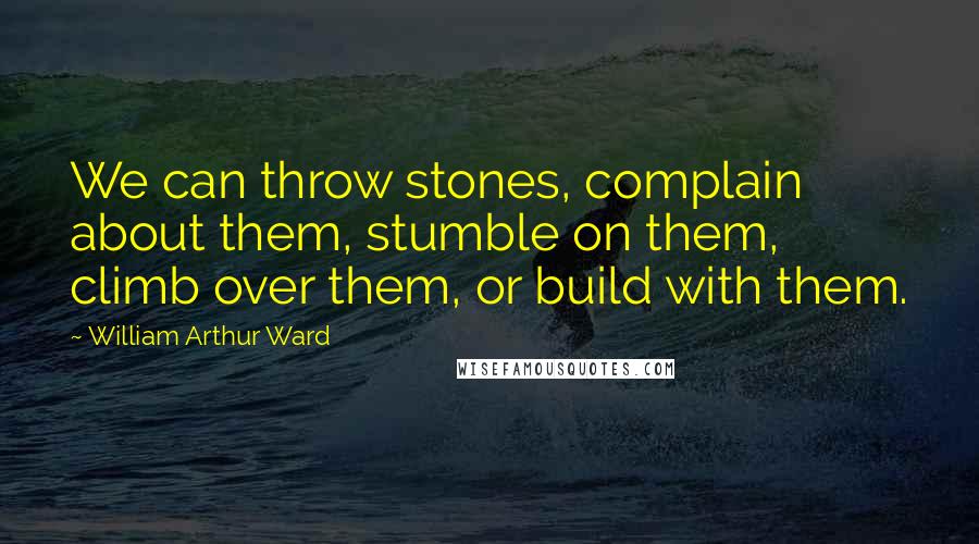 William Arthur Ward Quotes: We can throw stones, complain about them, stumble on them, climb over them, or build with them.