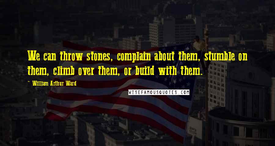 William Arthur Ward Quotes: We can throw stones, complain about them, stumble on them, climb over them, or build with them.