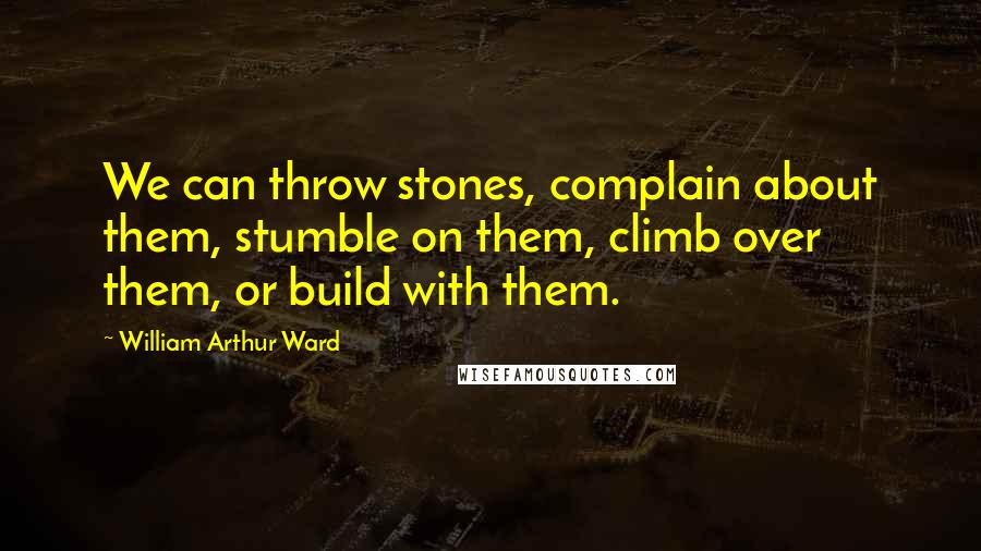 William Arthur Ward Quotes: We can throw stones, complain about them, stumble on them, climb over them, or build with them.
