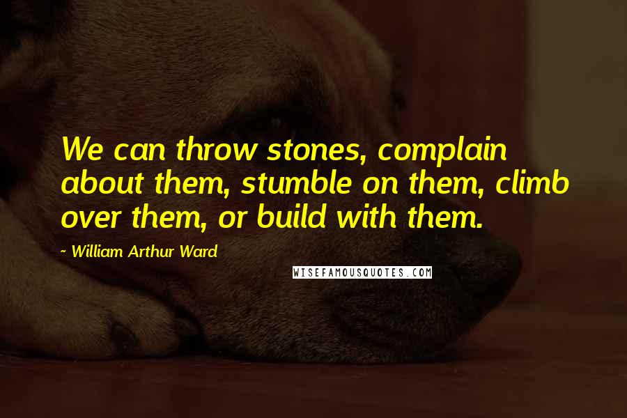 William Arthur Ward Quotes: We can throw stones, complain about them, stumble on them, climb over them, or build with them.