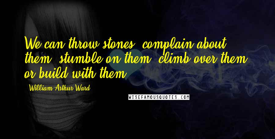 William Arthur Ward Quotes: We can throw stones, complain about them, stumble on them, climb over them, or build with them.