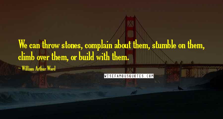 William Arthur Ward Quotes: We can throw stones, complain about them, stumble on them, climb over them, or build with them.