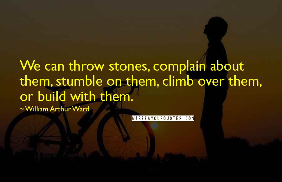 William Arthur Ward Quotes: We can throw stones, complain about them, stumble on them, climb over them, or build with them.