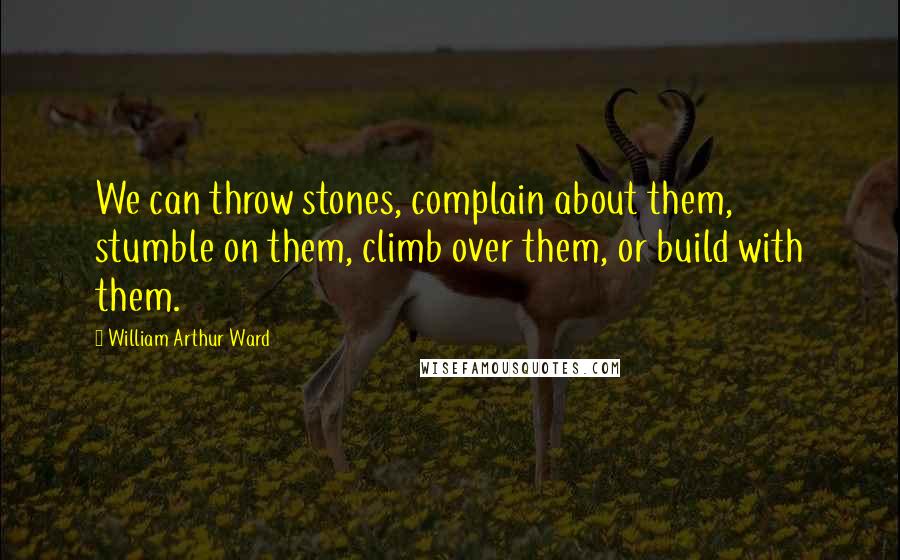 William Arthur Ward Quotes: We can throw stones, complain about them, stumble on them, climb over them, or build with them.