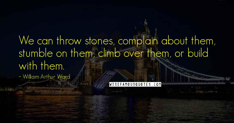 William Arthur Ward Quotes: We can throw stones, complain about them, stumble on them, climb over them, or build with them.