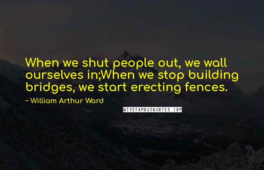 William Arthur Ward Quotes: When we shut people out, we wall ourselves in;When we stop building bridges, we start erecting fences.