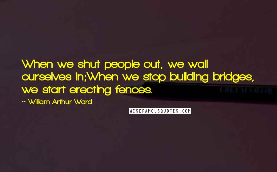 William Arthur Ward Quotes: When we shut people out, we wall ourselves in;When we stop building bridges, we start erecting fences.