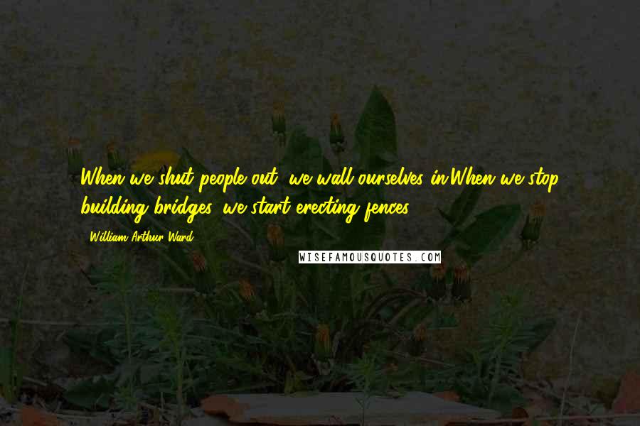 William Arthur Ward Quotes: When we shut people out, we wall ourselves in;When we stop building bridges, we start erecting fences.