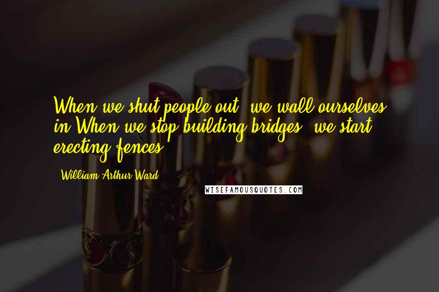 William Arthur Ward Quotes: When we shut people out, we wall ourselves in;When we stop building bridges, we start erecting fences.