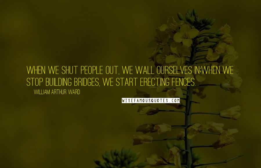 William Arthur Ward Quotes: When we shut people out, we wall ourselves in;When we stop building bridges, we start erecting fences.