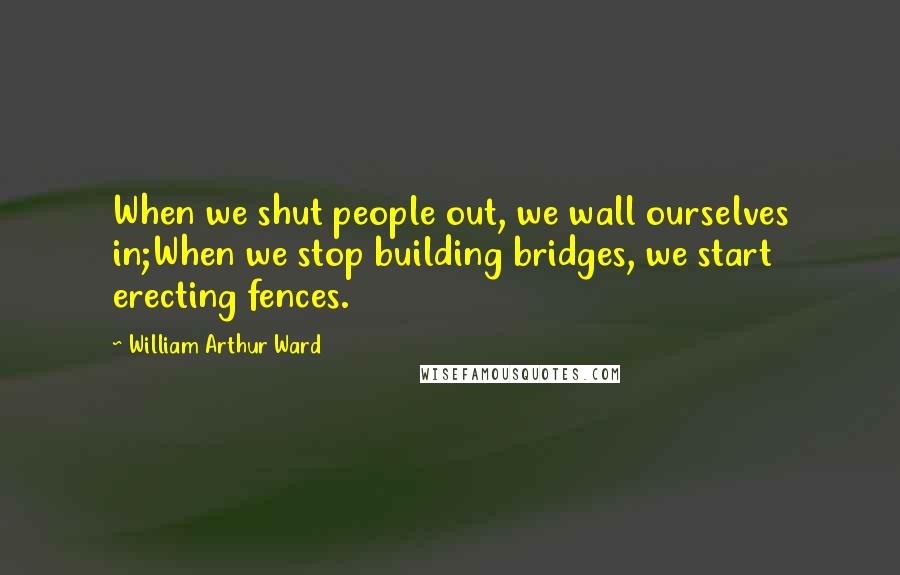 William Arthur Ward Quotes: When we shut people out, we wall ourselves in;When we stop building bridges, we start erecting fences.