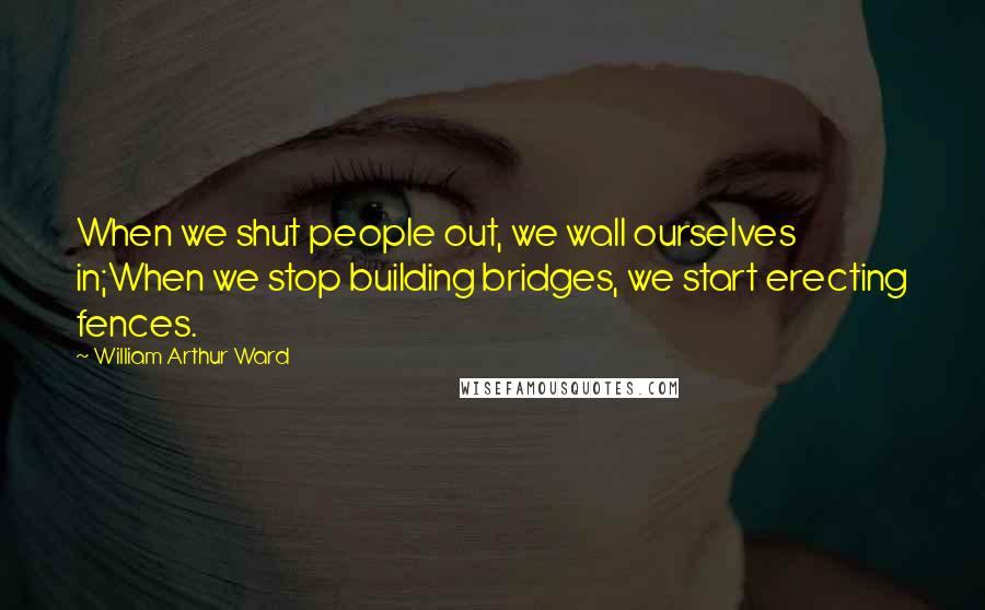 William Arthur Ward Quotes: When we shut people out, we wall ourselves in;When we stop building bridges, we start erecting fences.