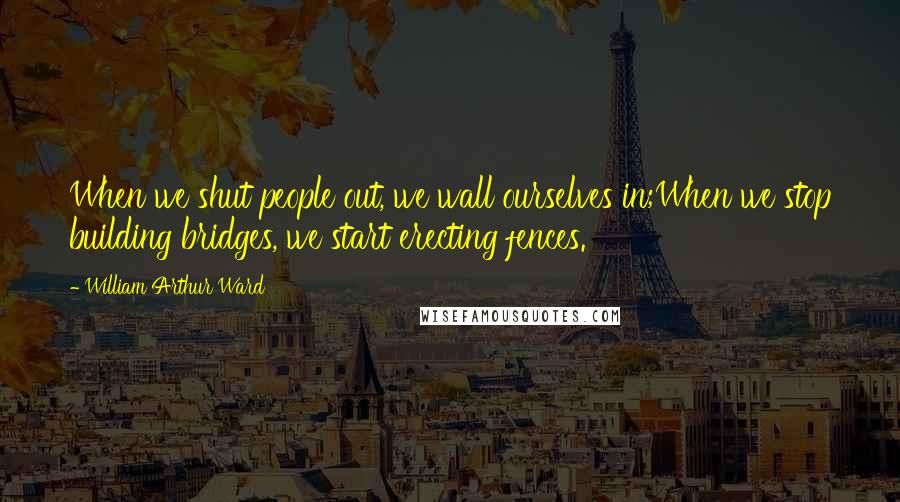 William Arthur Ward Quotes: When we shut people out, we wall ourselves in;When we stop building bridges, we start erecting fences.