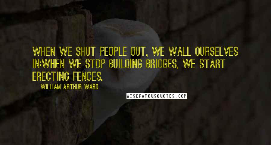 William Arthur Ward Quotes: When we shut people out, we wall ourselves in;When we stop building bridges, we start erecting fences.