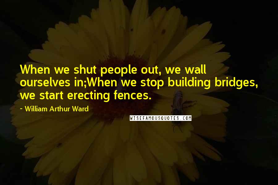 William Arthur Ward Quotes: When we shut people out, we wall ourselves in;When we stop building bridges, we start erecting fences.