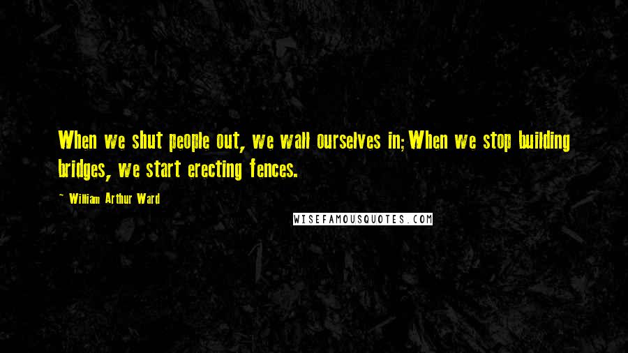 William Arthur Ward Quotes: When we shut people out, we wall ourselves in;When we stop building bridges, we start erecting fences.