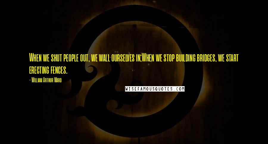 William Arthur Ward Quotes: When we shut people out, we wall ourselves in;When we stop building bridges, we start erecting fences.