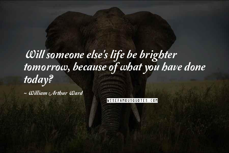 William Arthur Ward Quotes: Will someone else's life be brighter tomorrow, because of what you have done today?