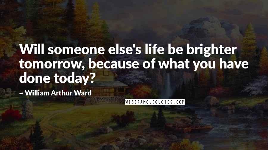 William Arthur Ward Quotes: Will someone else's life be brighter tomorrow, because of what you have done today?