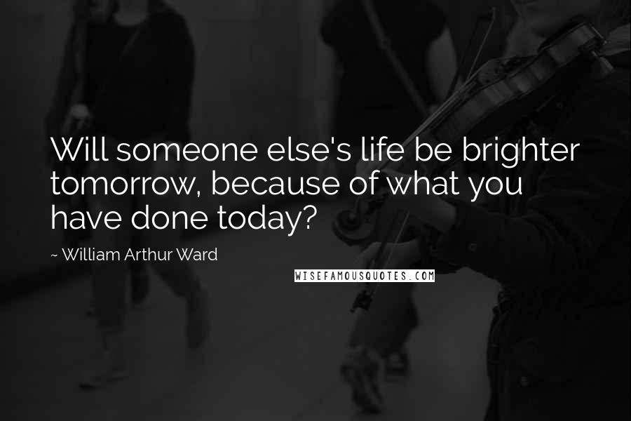 William Arthur Ward Quotes: Will someone else's life be brighter tomorrow, because of what you have done today?