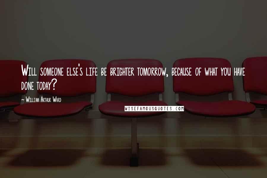 William Arthur Ward Quotes: Will someone else's life be brighter tomorrow, because of what you have done today?