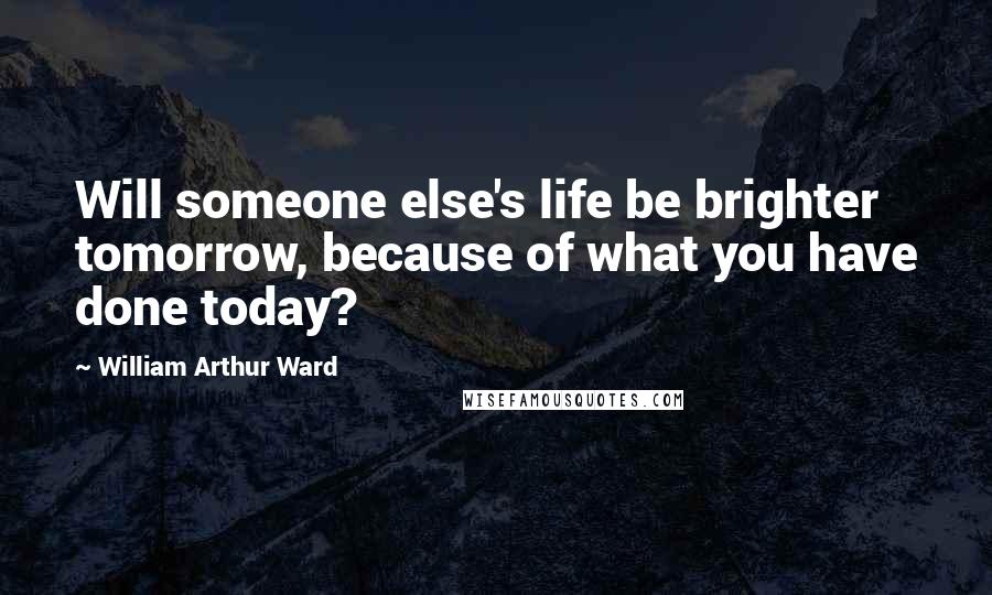 William Arthur Ward Quotes: Will someone else's life be brighter tomorrow, because of what you have done today?