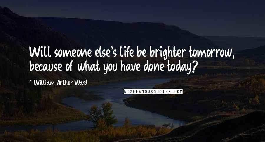 William Arthur Ward Quotes: Will someone else's life be brighter tomorrow, because of what you have done today?