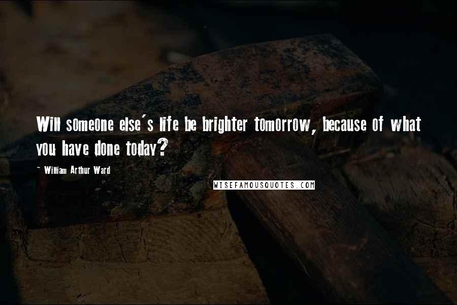 William Arthur Ward Quotes: Will someone else's life be brighter tomorrow, because of what you have done today?