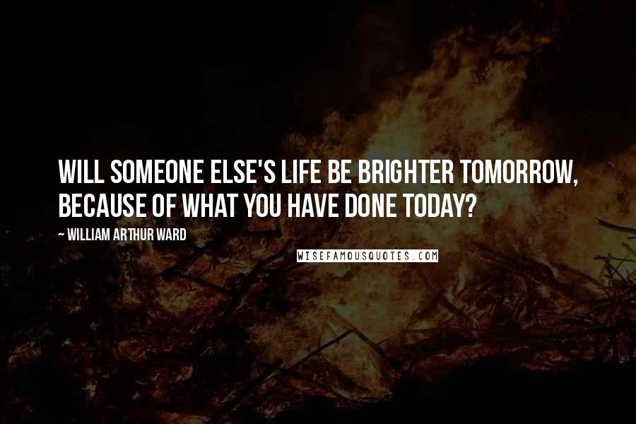 William Arthur Ward Quotes: Will someone else's life be brighter tomorrow, because of what you have done today?