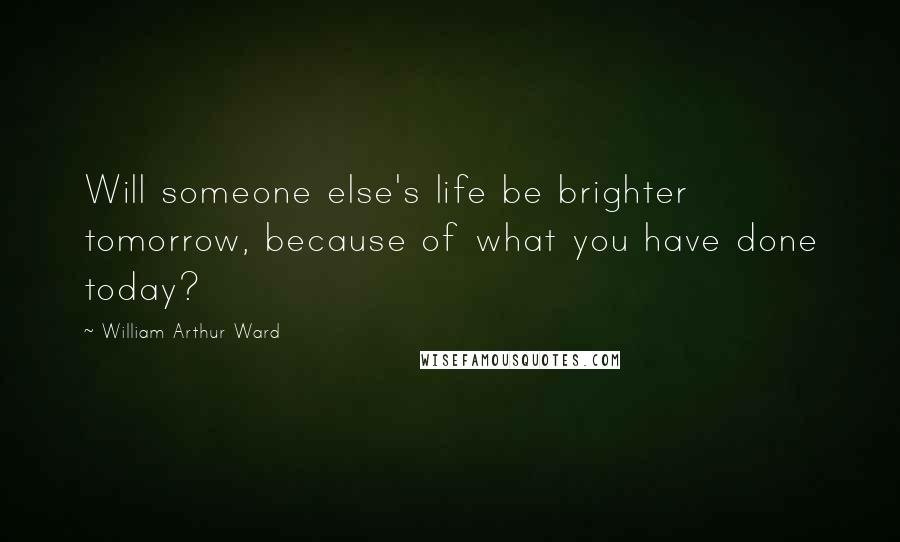 William Arthur Ward Quotes: Will someone else's life be brighter tomorrow, because of what you have done today?