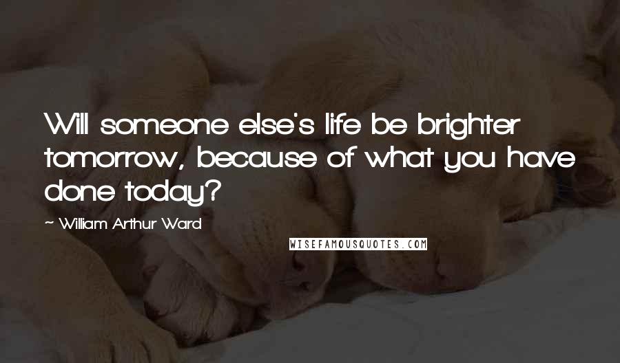 William Arthur Ward Quotes: Will someone else's life be brighter tomorrow, because of what you have done today?