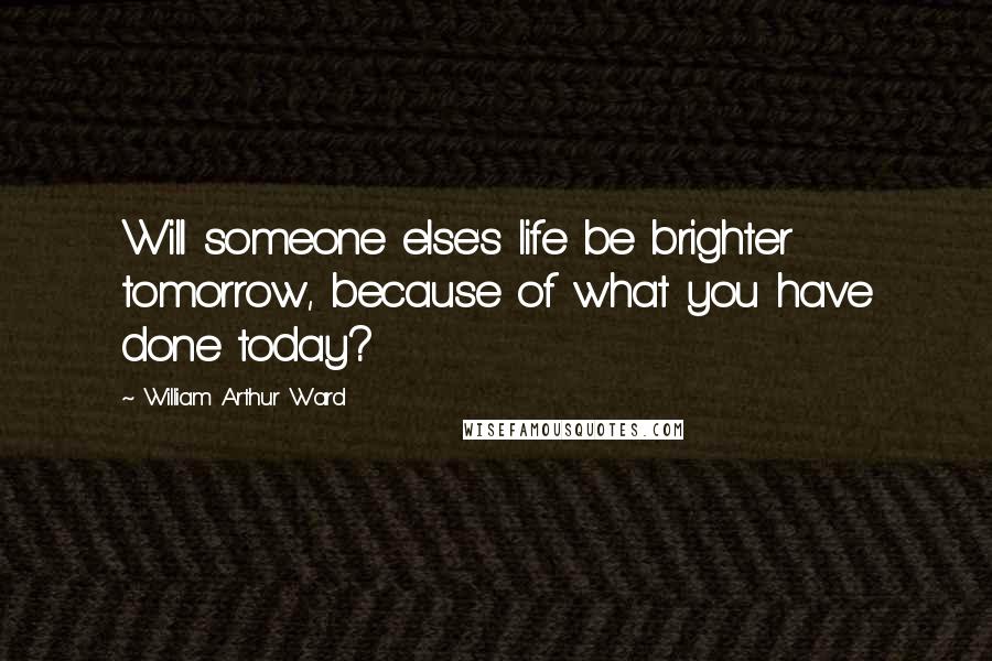 William Arthur Ward Quotes: Will someone else's life be brighter tomorrow, because of what you have done today?