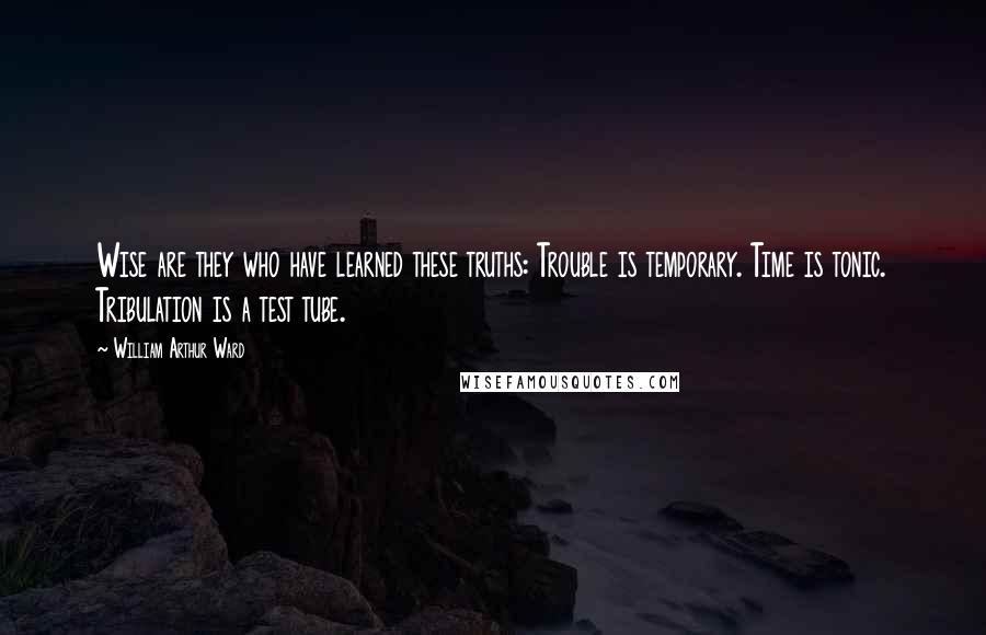 William Arthur Ward Quotes: Wise are they who have learned these truths: Trouble is temporary. Time is tonic. Tribulation is a test tube.