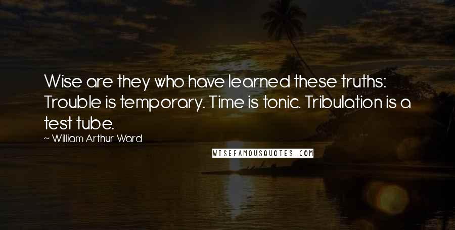 William Arthur Ward Quotes: Wise are they who have learned these truths: Trouble is temporary. Time is tonic. Tribulation is a test tube.