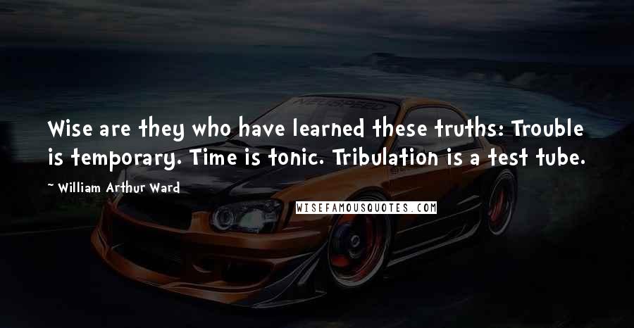 William Arthur Ward Quotes: Wise are they who have learned these truths: Trouble is temporary. Time is tonic. Tribulation is a test tube.