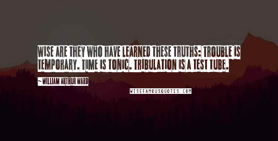 William Arthur Ward Quotes: Wise are they who have learned these truths: Trouble is temporary. Time is tonic. Tribulation is a test tube.