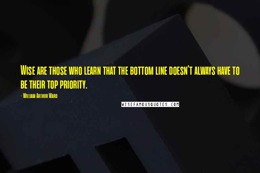 William Arthur Ward Quotes: Wise are those who learn that the bottom line doesn't always have to be their top priority.