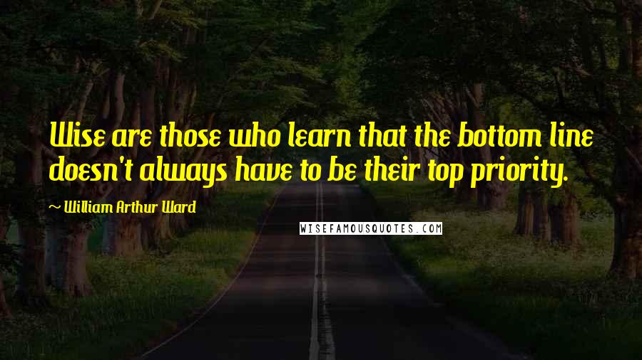 William Arthur Ward Quotes: Wise are those who learn that the bottom line doesn't always have to be their top priority.