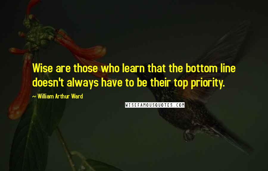 William Arthur Ward Quotes: Wise are those who learn that the bottom line doesn't always have to be their top priority.