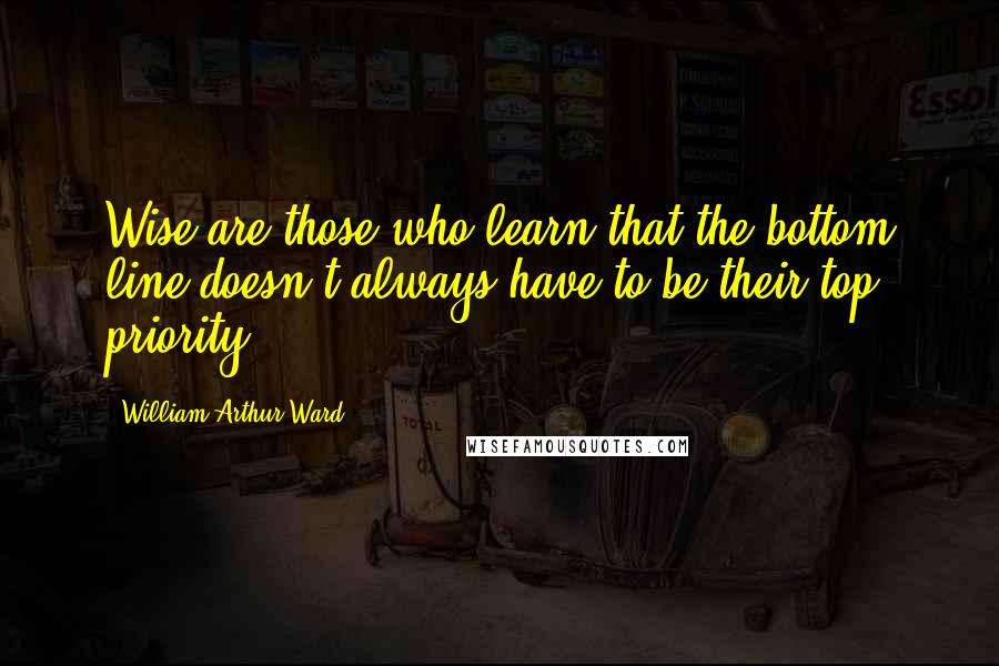 William Arthur Ward Quotes: Wise are those who learn that the bottom line doesn't always have to be their top priority.