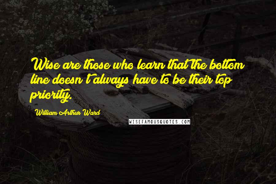 William Arthur Ward Quotes: Wise are those who learn that the bottom line doesn't always have to be their top priority.