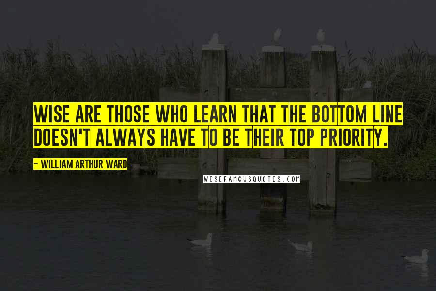 William Arthur Ward Quotes: Wise are those who learn that the bottom line doesn't always have to be their top priority.