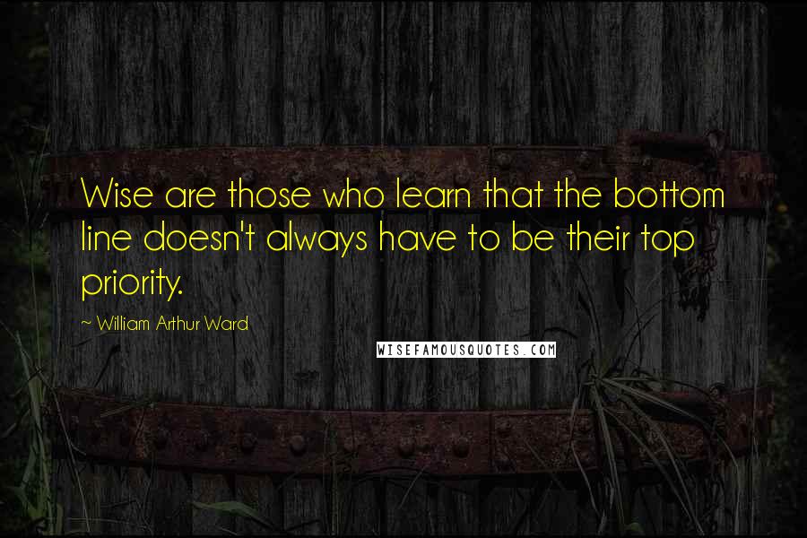 William Arthur Ward Quotes: Wise are those who learn that the bottom line doesn't always have to be their top priority.