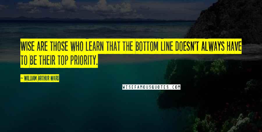 William Arthur Ward Quotes: Wise are those who learn that the bottom line doesn't always have to be their top priority.
