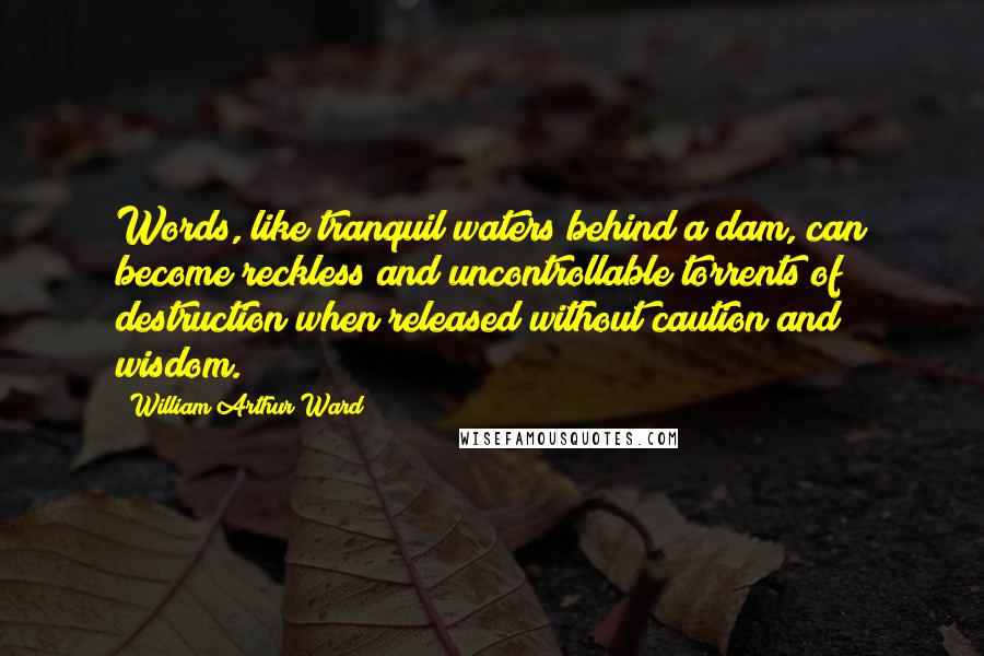 William Arthur Ward Quotes: Words, like tranquil waters behind a dam, can become reckless and uncontrollable torrents of destruction when released without caution and wisdom.