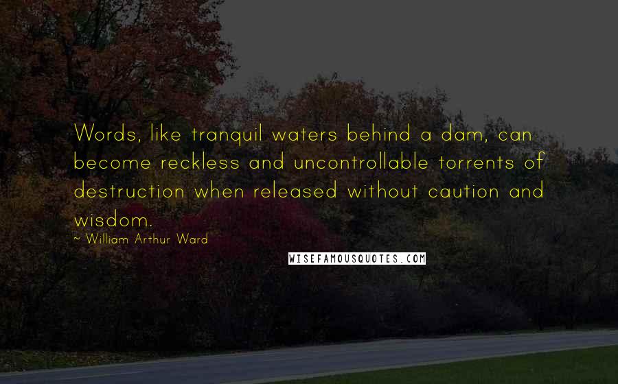 William Arthur Ward Quotes: Words, like tranquil waters behind a dam, can become reckless and uncontrollable torrents of destruction when released without caution and wisdom.