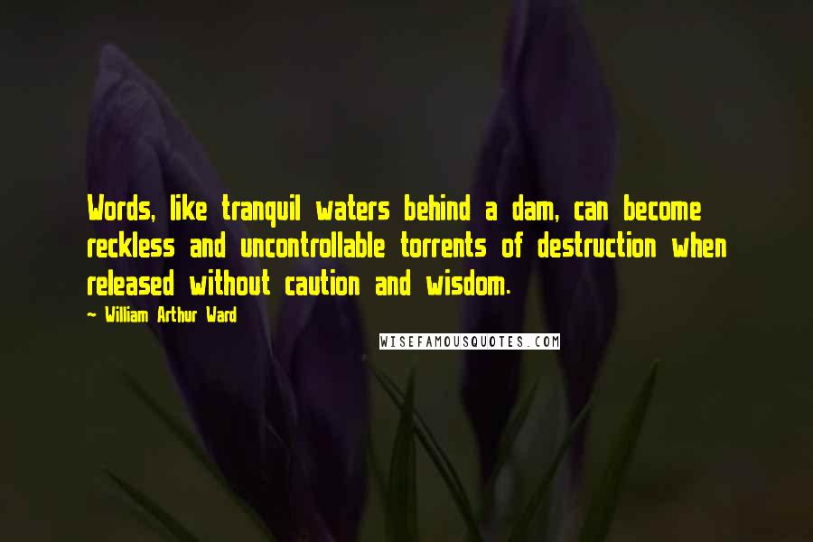 William Arthur Ward Quotes: Words, like tranquil waters behind a dam, can become reckless and uncontrollable torrents of destruction when released without caution and wisdom.